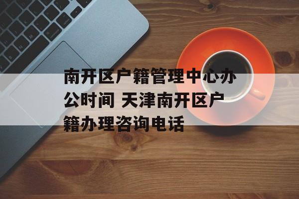 南开区户籍管理中心办公时间 天津南开区户籍办理咨询电话-第1张图片-
