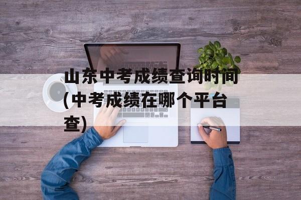 山东中考成绩查询时间(中考成绩在哪个平台查)-第1张图片-