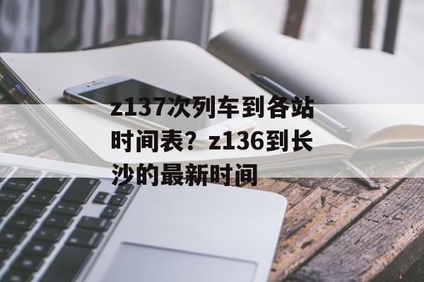 z137次列车到各站时间表？z136到长沙的最新时间-第1张图片-