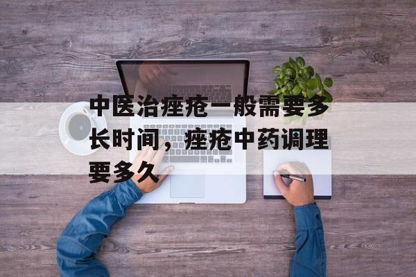 中医治痤疮一般需要多长时间，痤疮中药调理要多久-第1张图片-