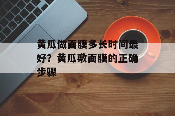 黄瓜做面膜多长时间最好？黄瓜敷面膜的正确步骤-第1张图片-