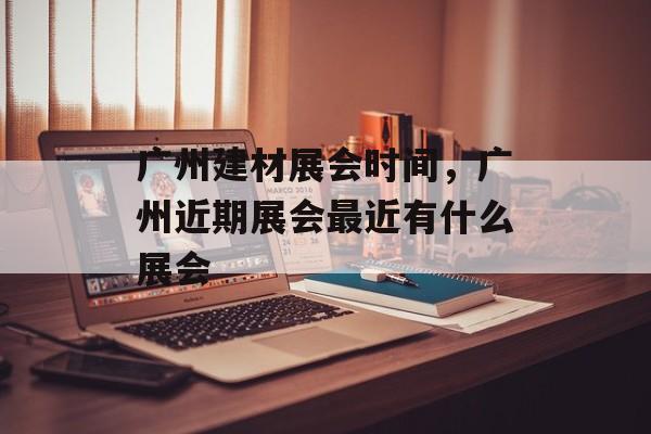 广州建材展会时间，广州近期展会最近有什么展会-第1张图片-