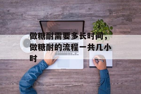 做糖耐需要多长时间，做糖耐的流程一共几小时-第1张图片-