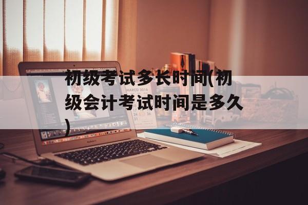 初级考试多长时间(初级会计考试时间是多久)-第1张图片-