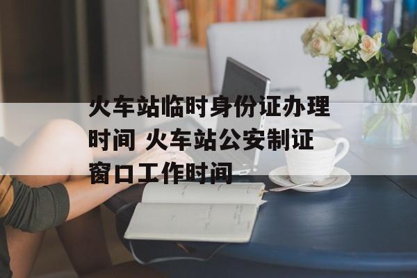 火车站临时身份证办理时间 火车站公安制证窗口工作时间-第1张图片-