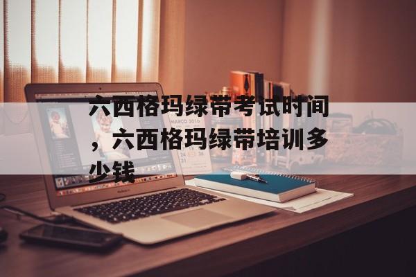 六西格玛绿带考试时间，六西格玛绿带培训多少钱-第1张图片-