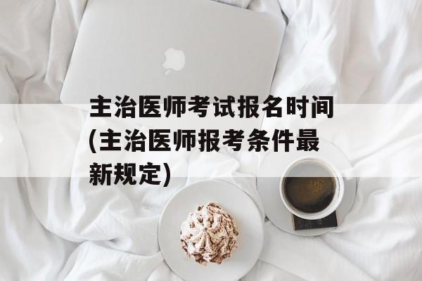 主治医师考试报名时间(主治医师报考条件最新规定)-第1张图片-