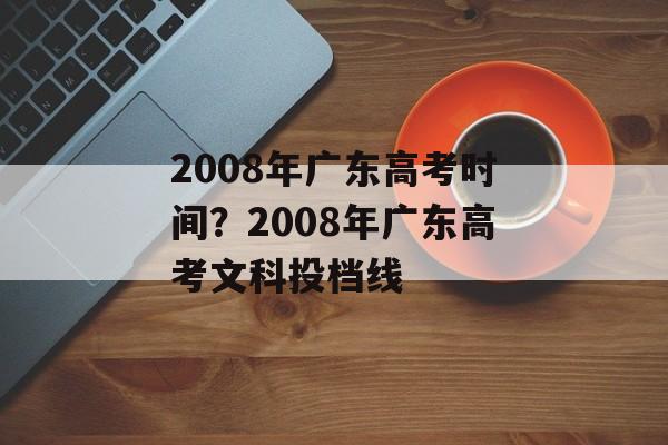 2008年广东高考时间？2008年广东高考文科投档线-第1张图片-