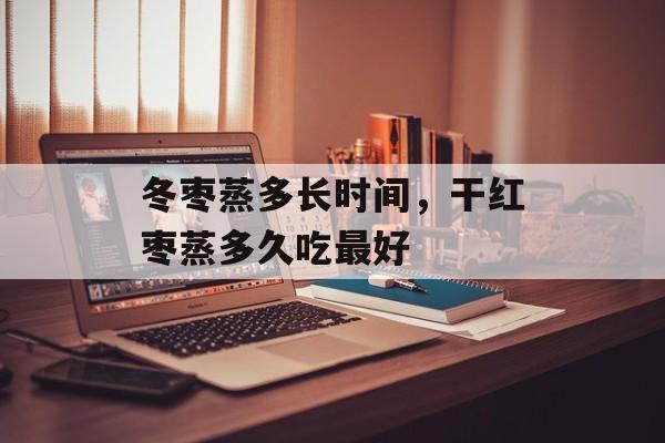 冬枣蒸多长时间，干红枣蒸多久吃最好-第1张图片-