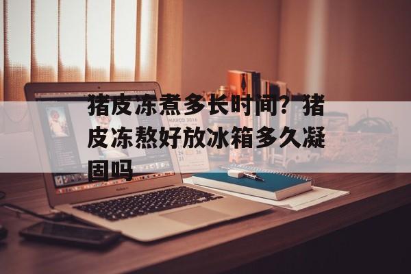 猪皮冻煮多长时间？猪皮冻熬好放冰箱多久凝固吗-第1张图片-