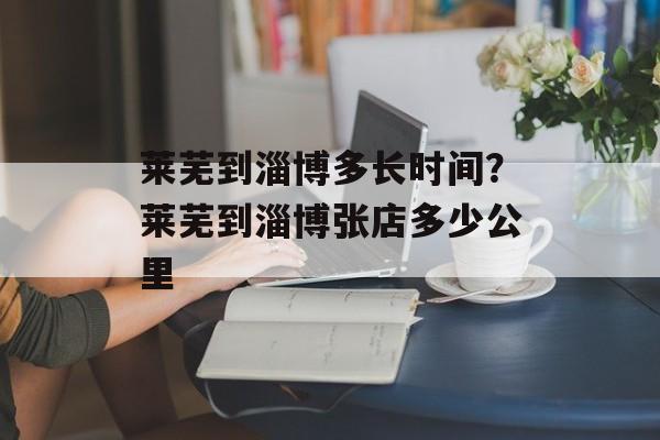 莱芜到淄博多长时间？莱芜到淄博张店多少公里-第1张图片-