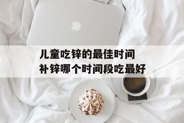 儿童吃锌的最佳时间 补锌哪个时间段吃最好-第1张图片-