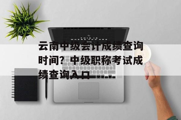 云南中级会计成绩查询时间？中级职称考试成绩查询入口-第1张图片-
