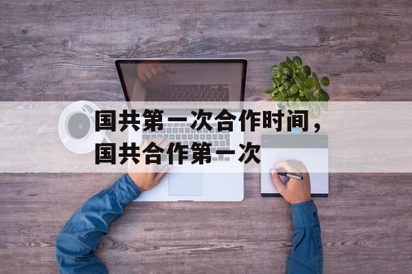 国共第一次合作时间，国共合作第一次-第1张图片-