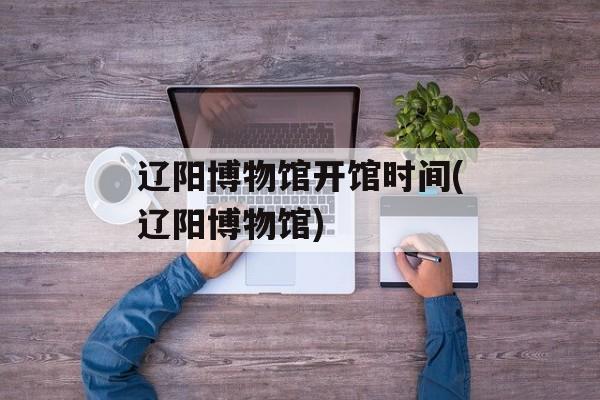 辽阳博物馆开馆时间(辽阳博物馆)-第1张图片-