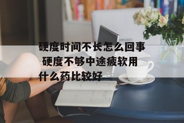 硬度时间不长怎么回事 硬度不够中途疲软用什么药比较好-第1张图片-