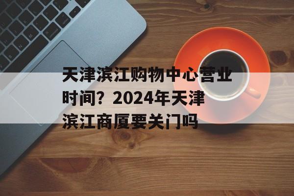 天津滨江购物中心营业时间？2024年天津滨江商厦要关门吗-第1张图片-