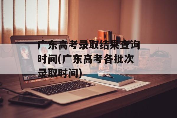 广东高考录取结果查询时间(广东高考各批次录取时间)-第1张图片-