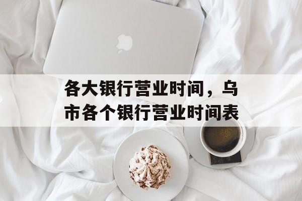 各大银行营业时间，乌市各个银行营业时间表-第1张图片-