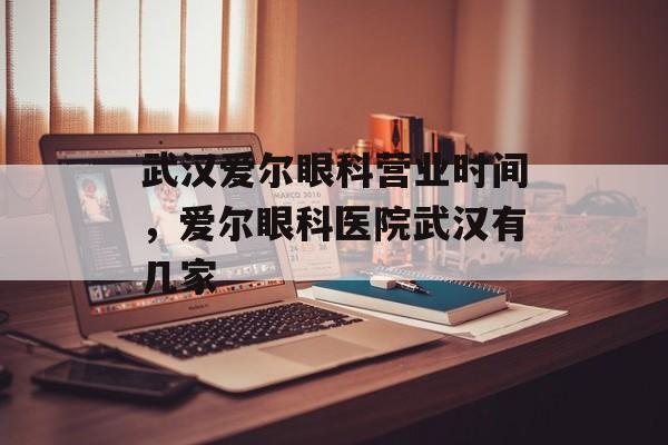 武汉爱尔眼科营业时间，爱尔眼科医院武汉有几家-第1张图片-