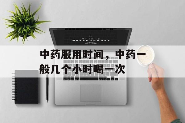 中药服用时间，中药一般几个小时喝一次-第1张图片-