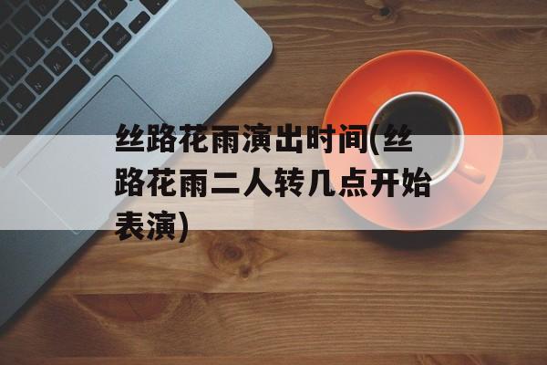 丝路花雨演出时间(丝路花雨二人转几点开始表演)-第1张图片-