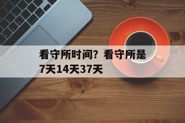 看守所时间？看守所是7天14天37天-第1张图片-