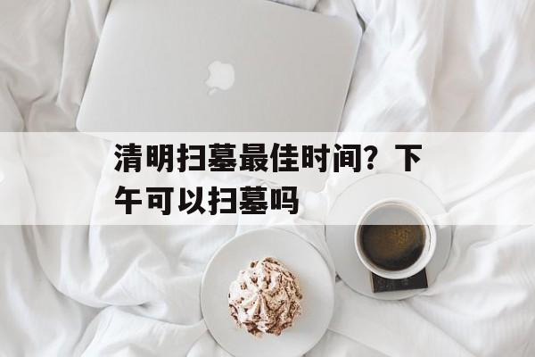 清明扫墓最佳时间？下午可以扫墓吗-第1张图片-