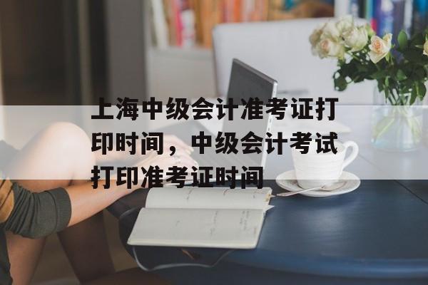 上海中级会计准考证打印时间，中级会计考试打印准考证时间-第1张图片-