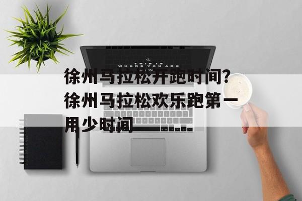 徐州马拉松开跑时间？徐州马拉松欢乐跑第一用少时间-第1张图片-