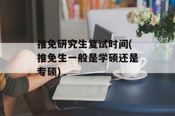 推免研究生复试时间(推免生一般是学硕还是专硕)-第1张图片-