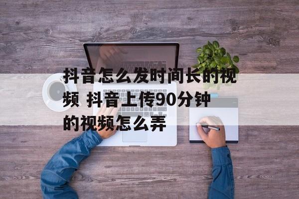 抖音怎么发时间长的视频 抖音上传90分钟的视频怎么弄-第1张图片-