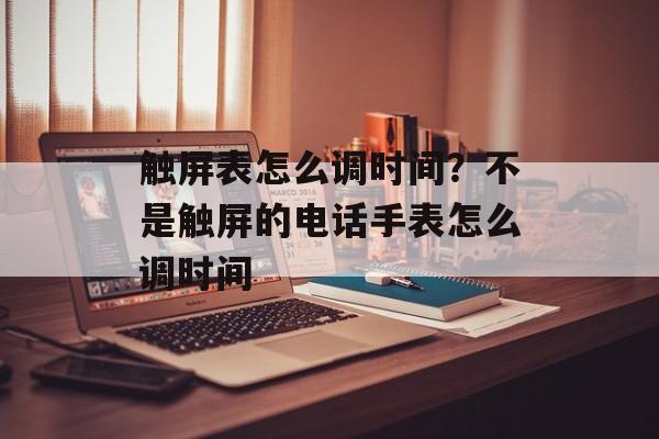 触屏表怎么调时间？不是触屏的电话手表怎么调时间-第1张图片-