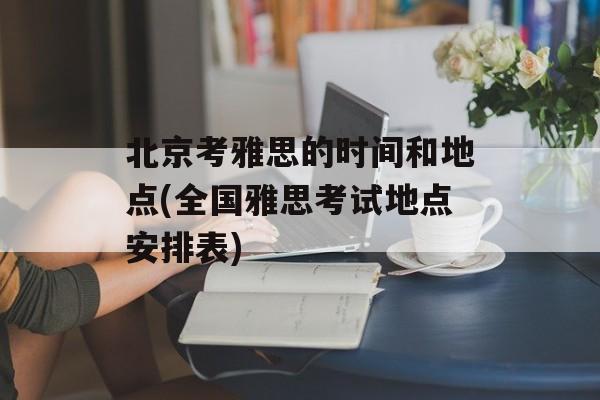 北京考雅思的时间和地点(全国雅思考试地点安排表)-第1张图片-