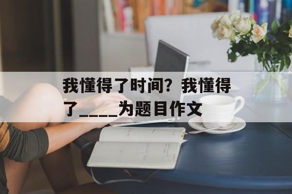 我懂得了时间？我懂得了____为题目作文-第1张图片-
