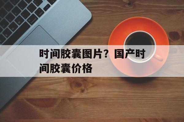 时间胶囊图片？国产时间胶囊价格-第1张图片-