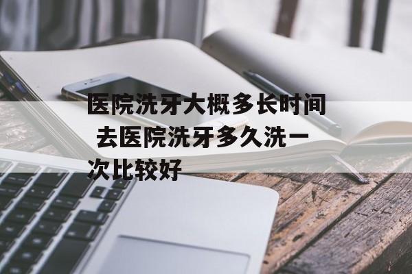 医院洗牙大概多长时间 去医院洗牙多久洗一次比较好-第1张图片-