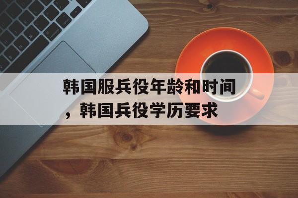 韩国服兵役年龄和时间，韩国兵役学历要求-第1张图片-