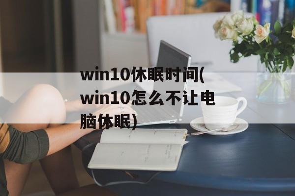 win10休眠时间(win10怎么不让电脑休眠)-第1张图片-