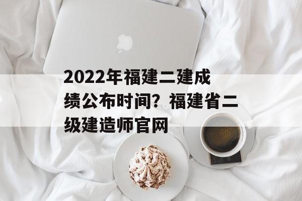 2022年福建二建成绩公布时间？福建省二级建造师官网-第1张图片-