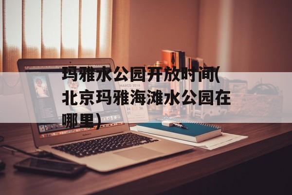 玛雅水公园开放时间(北京玛雅海滩水公园在哪里)-第1张图片-