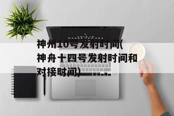 神州10号发射时间(神舟十四号发射时间和对接时间)-第1张图片-