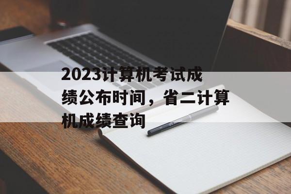2023计算机考试成绩公布时间，省二计算机成绩查询-第1张图片-