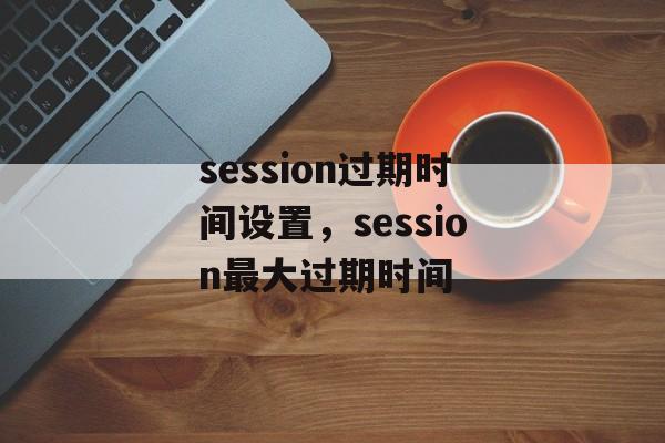 session过期时间设置，session最大过期时间-第1张图片-
