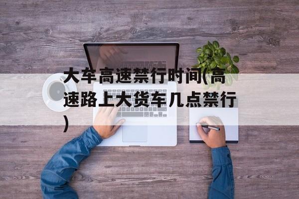 大车高速禁行时间(高速路上大货车几点禁行)-第1张图片-