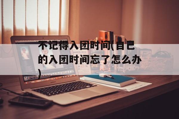 不记得入团时间(自己的入团时间忘了怎么办)-第1张图片-