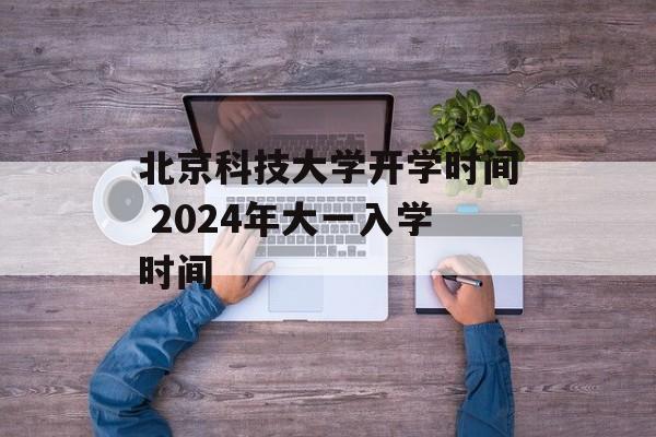 北京科技大学开学时间 2024年大一入学时间-第1张图片-