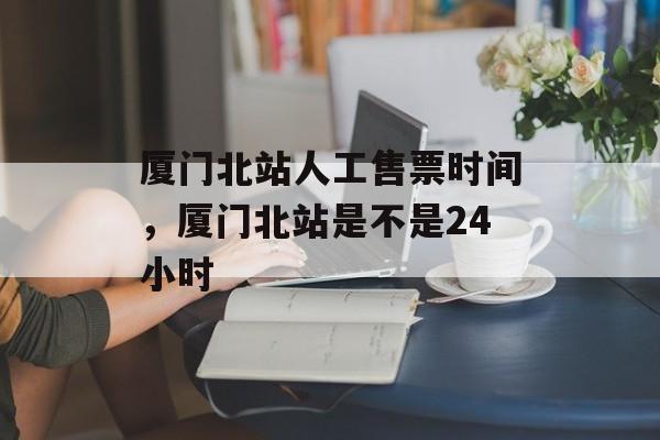 厦门北站人工售票时间，厦门北站是不是24小时-第1张图片-