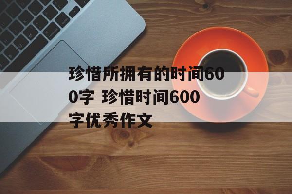 珍惜所拥有的时间600字 珍惜时间600字优秀作文-第1张图片-