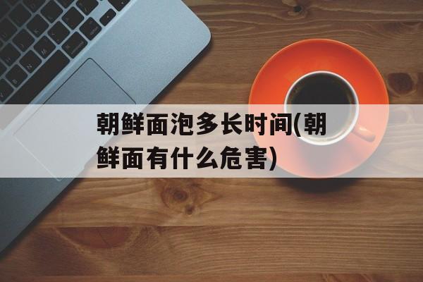 朝鲜面泡多长时间(朝鲜面有什么危害)-第1张图片-